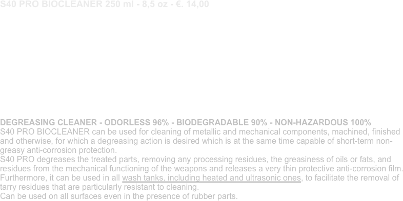 S40 PRO BIOCLEANER 250 ml - 8,5 oz - €. 14,00
PULITORE SGRASSANTE - INODORE 96% - BIODEGRADABILE 90% - PRIVO DI RISCHI 100% S40 PRO BIOCLEANER va utilizzato per la pulizia dei componenti metallici e meccanici siano essi lavorati, rifiniti e non, per i quali si voglia un’azione di sgrassaggio che però al contempo sia capace di protezione anticorrosione non-untuosa di breve durata. S40 PRO sgrassa le parti trattate rimuovendo eventuali residui delle lavorazioni, dall’untuosità di oli o grassi, e dai residui del funzionamento meccanico delle armi e rilascia un sottilissimo film protettivo anticorrosione. Inoltre può essere utilizzato in tutte le vasche di lavaggio anche riscaldate e ad ultrasuoni così da agevolare la rimozione di residui catramosi particolarmente resistenti alla pulizia. Utilizzabile su tutte le superfici anche quando presenti componenti in gomma. 

DEGREASING CLEANER - ODORLESS 96% - BIODEGRADABLE 90% - NON-HAZARDOUS 100% S40 PRO BIOCLEANER can be used for cleaning of metallic and mechanical components, machined, finished and otherwise, for which a degreasing action is desired which is at the same time capable of short-term non-greasy anti-corrosion protection. S40 PRO degreases the treated parts, removing any processing residues, the greasiness of oils or fats, and residues from the mechanical functioning of the weapons and releases a very thin protective anti-corrosion film. Furthermore, it can be used in all wash tanks, including heated and ultrasonic ones, to facilitate the removal of tarry residues that are particularly resistant to cleaning. Can be used on all surfaces even in the presence of rubber parts.